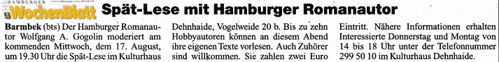 Das HAMBURGER WOCHENBLATT vom 16.8.2005 schreibt: Barmbek(bs) Der Romanautor Wolfgang A. Gogolin moderiert am kommenden Mittwoch, 17. August 2005 um 19:30 Uhr die Sp�tlese im Kulturhaus Dehnhaide, Vogelweide 20b. Bis zu zehn Hobbyautoren k�nnen an diesem Abend ihre eigenen Texte vorlesen...